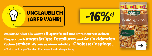 Unglaublich (aber wahr): Walnüsse sind ein wahres Superfood und unterstützen deinen Körper durch ungesättigte Fettsäuren und Antioxidantien. Zudem senken Walnüsse einen erhöhten Cholesterinspiegel. Jetzt in deiner Filiale: Alesto Selection Walnusskerne XXL -16% (Preisvorteil gegenüber dem Preis einer Standardverpackung)